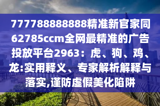 777788888888精準新官家同62785ccm全網最精準的廣告投放平臺2963:虎、狗、雞、龍:實用釋義、專家解析解釋與落實,謹防虛假美化陷阱南充市鑫正商貿有限公司