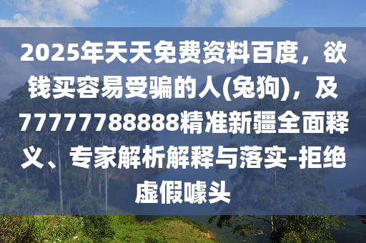2025年天天免費資料百度,欲錢買容易受騙的人(兔狗),及77777788888精準新疆全面釋義、專家解析解釋與落實-拒絕虛假噱頭南充市鑫正商貿有限公司