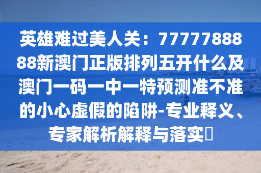 英雄難過美人關:7777788888新澳門正版排列五開什么及澳門一碼一中一特預測準不準的小心虛假的陷阱-專業釋義、專家解析解釋與落實?南充市鑫正商貿有限公司