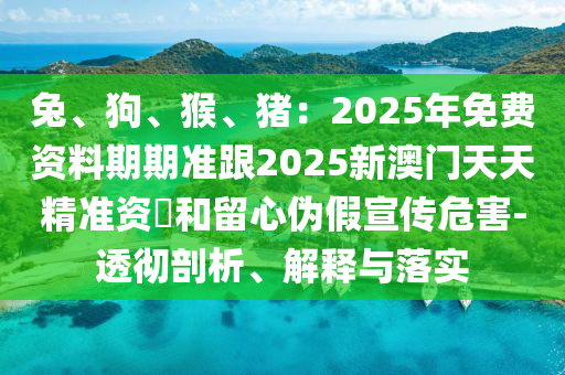 兔、狗、猴、豬:2025年免費資料期期準跟2025新澳門天天精準資枓和留心偽南充市鑫正商貿有限公司假宣傳危害-透徹剖析、解釋與落實