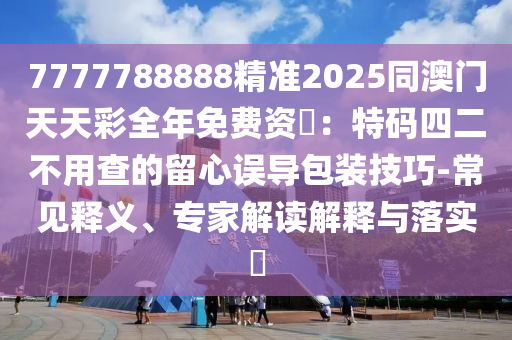 7777788888精準2025同澳門天天彩全年免費資枓：特碼四二不用查的留心誤導包裝技巧-常見釋義、專家解讀解釋與落實?南充市鑫正商貿有限公司