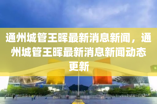 通州城管王暉最新消息新聞，通州城管王暉最新消息新聞動態更新南充市鑫正商貿有限公司