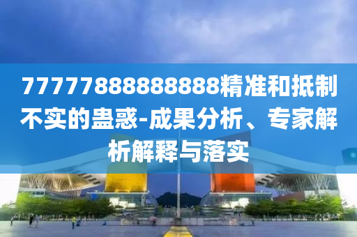 77777888888888精準和抵制不實的蠱惑-成果分析、專家解析解釋南充市鑫正商貿有限公司與落實
