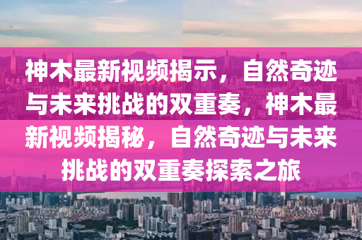 神木最新視頻揭示，自然奇跡與未來挑戰的雙重奏，神木最新視頻揭秘，自然奇跡與南充市鑫正商貿有限公司未來挑戰的雙重奏探索之旅