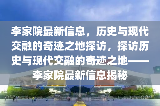 李家院最新信息，歷史與現代交融的奇跡之地探訪，探訪歷史與現代交融的奇跡之地——李家院最新信息揭秘南充市鑫正商貿有限公司