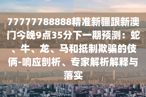 77777788888精準(zhǔn)新疆跟新澳門今晚9點(diǎn)35分下一期預(yù)測(cè)：蛇、牛、龍、馬和抵制欺騙的伎倆-響應(yīng)剖析、專家解析解釋與落實(shí)南充市鑫正商貿(mào)有限公司