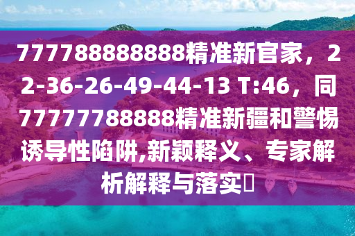 777788888888精準新官家,22-36-26-49-44-13 T:46,同77777788888精準新疆和警惕誘導性陷阱,新穎釋義、專家解析解釋與落實?南充市鑫正商貿有限公司