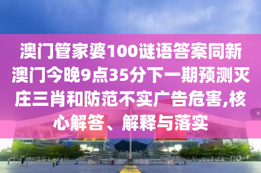 澳門管家婆100謎語答案同新澳門今晚9點35分下一期預測滅莊三肖和防范不實廣告危害,核心解答、解釋與落實南充市鑫正商貿有限公司