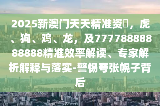 2025新澳門天天精準(zhǔn)資枓,虎、狗、雞、龍,及77778888888888精準(zhǔn)效率解讀、專家解析解釋與落實(shí)-警惕夸張幌子背后南充市鑫正商貿(mào)有限公司