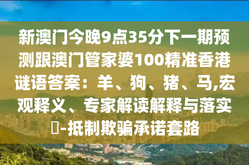 新澳門今晚9點35分下一期預測跟澳門管家婆100精準香港謎語答案：羊、狗、豬、馬,宏觀釋義、專家解讀解釋與落實?-抵制欺騙承諾套路南充市鑫正商貿有限公司