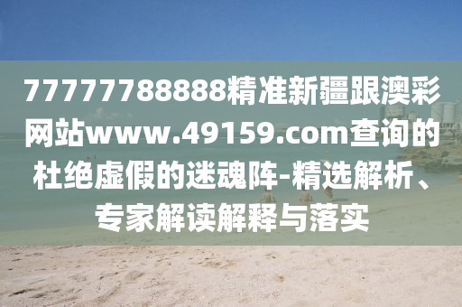 77777788888精準新疆跟澳彩網站www.49159.соm查詢的杜絕虛假的迷魂陣-精選解析、專家解讀解釋與落實南充市鑫正商貿有限公司