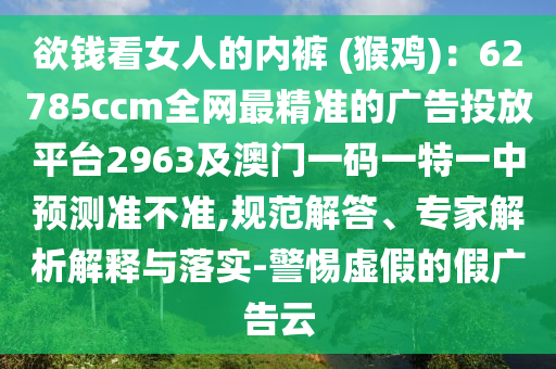 欲錢看女人的內褲 (猴雞):62785ccm全網最精準南充市鑫正商貿有限公司的廣告投放平臺2963及澳門一碼一特一中預測準不準,規范解答、專家解析解釋與落實-警惕虛假的假廣告云