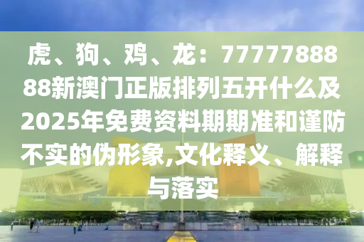 虎、狗、雞、龍:7777788888新澳門正版排列五開什么及2025年免費資料期期準和謹防不實的偽形象,文化釋義、解釋與落實南充市鑫正商貿有限公司