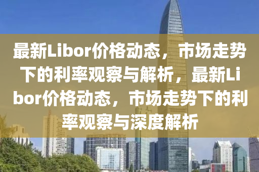 最新Libor價格動態(tài)，市場走勢下的利率觀察與解析，最新Libor價格動態(tài)，市場走勢下的利率觀察與深度解析南充市鑫正商貿(mào)有限公司