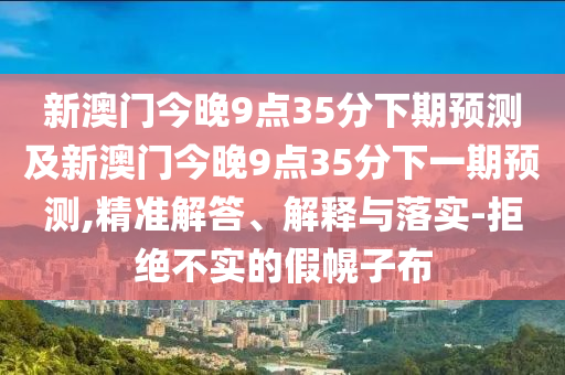 新澳門今晚9點35分下期預測及新澳門今晚9點35分下一期預測南充市鑫正商貿有限公司,精準解答、解釋與落實-拒絕不實的假幌子布