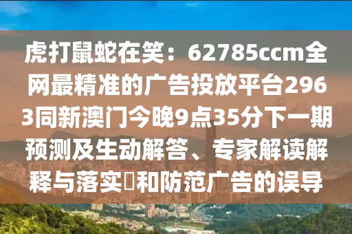 虎打鼠蛇在笑：62785ccm全網最精準的廣告投放平臺2963同新澳門今晚9點35分下一期預測及生動解答、專家解讀解釋與落實?和防范廣告的誤導南充市鑫正商貿有限公司