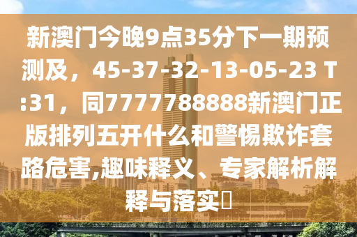 新澳門今晚9點35分南充市鑫正商貿有限公司下一期預測及，45-37-32-13-05-23 T:31，同7777788888新澳門正版排列五開什么和警惕欺詐套路危害,趣味釋義、專家解析解釋與落實?