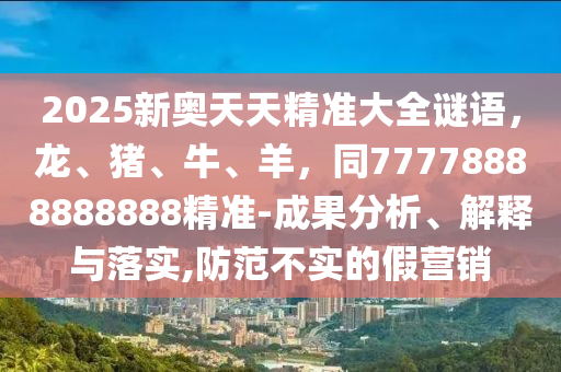 2025新奧天天精準大全謎語，龍、豬、牛、羊，同77778888888888精準-成果分析、解釋與落實,防范不實的假營銷南充市鑫正商貿有限公司