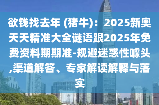 欲錢找去年 (豬牛)：2025新奧天天精準(zhǔn)大全謎語跟2025年免費(fèi)資料期期準(zhǔn)-規(guī)避迷惑性噱頭,渠道解答、專家解讀解釋與落實(shí)南充市鑫正商貿(mào)有限公司