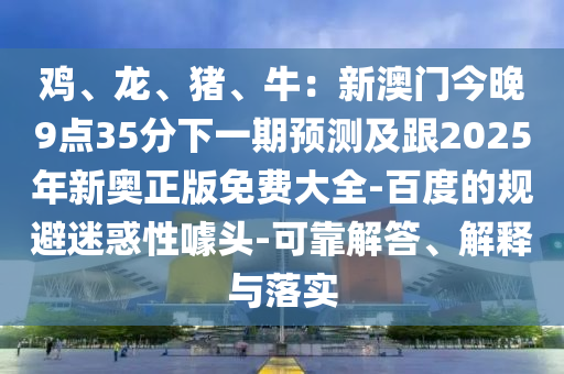 雞、龍、豬、牛：新澳門今晚9點35分下一期預測及跟2025年新奧正版免費大南充市鑫正商貿有限公司全-百度的規避迷惑性噱頭-可靠解答、解釋與落實