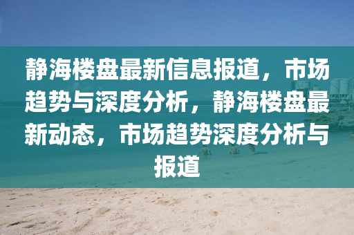靜海樓盤最新信息報道,市場趨勢與深度分析,靜海樓盤最新動態,市場趨勢深度分析與報道南充市鑫正商貿有限公司