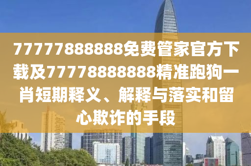 77777888888免費(fèi)管家官方下載及77778888888精準(zhǔn)跑狗一肖短期釋義、解釋與落實(shí)和留心欺詐的手段南充市鑫正商貿(mào)有限公司
