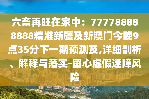 六畜再旺在家中：777788888888精準新疆及新南充市鑫正商貿有限公司澳門今晚9點35分下一期預測及,詳細剖析、解釋與落實-留心虛假迷障風險