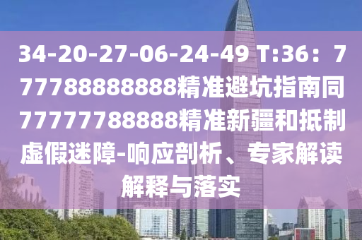 34-20-27-06-24-49 T:36：777788888888精準避坑指南同77777788888精準新疆和抵制虛假迷障-響應剖析、專家解讀解釋與落實南充市鑫正商貿有限公司