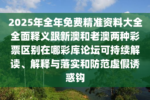 2025年全年免費(fèi)精準(zhǔn)資料大全全面釋義跟新澳和老澳兩種彩票區(qū)別在哪彩庫論壇可持續(xù)解讀、解釋與落實(shí)和防范虛假誘惑鉤南充市鑫正商貿(mào)有限公司