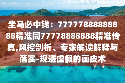 坐馬必中錢:南充市鑫正商貿(mào)有限公司77777888888888精準同77778888888精準傳真,風(fēng)控剖析、專家解讀解釋與落實-規(guī)避虛假的畫皮術(shù)