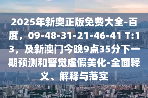 2025年新奧正版免費大全-百度，09-48-31-21-46-41 T:13，及新澳門今晚9點35分下一期預測和警覺虛假美化-全面釋義、解釋與落實南充市鑫正商貿有限公司