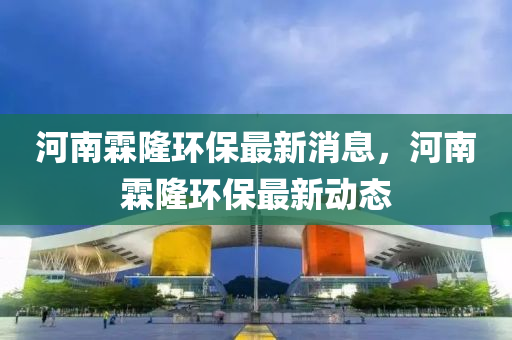 河南霖隆環(huán)保最新消息，河南霖隆環(huán)保最新動(dòng)態(tài)南充市鑫正商貿(mào)有限公司