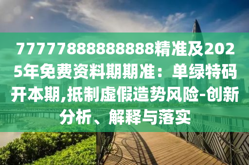 77777888888888精準及2025年免費資料期期準：單綠特碼開本期南充市鑫正商貿(mào)有限公司,抵制虛假造勢風險-創(chuàng)新分析、解釋與落實