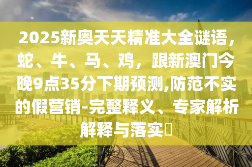 2025新奧天天精準大全謎語,蛇、牛、馬、雞,跟新澳門今晚9點35分下期預測,防范不實的假營銷-完整釋義、專家解析解釋與落實?南充市鑫正商貿有限公司