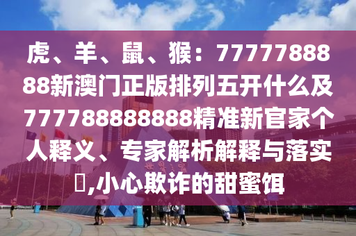 虎、羊、鼠、猴：7777788888新澳門正版排列五開什么及777788888888精準(zhǔn)新官家個(gè)人釋義、專家解析解釋與落實(shí)?,小心欺南充市鑫正商貿(mào)有限公司詐的甜蜜餌