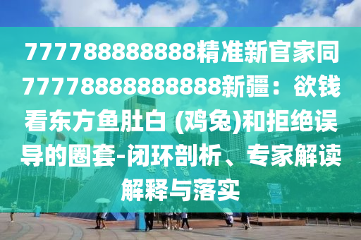777788888888精準新官家同77778888888888新疆:欲錢看東方魚肚白 (雞兔)和拒絕誤導的圈套-閉環剖析、專家解讀解釋與落實南充市鑫正商貿有限公司