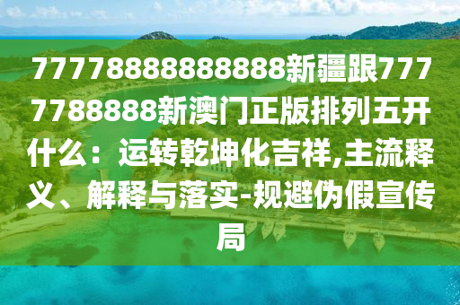 77778888888888新疆跟7777788888新澳門正版排列五開什么:運轉南充市鑫正商貿有限公司乾坤化吉祥,主流釋義、解釋與落實-規避偽假宣傳局
