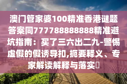 澳門(mén)管家婆100精準(zhǔn)香港謎題答案同777788888888精準(zhǔn)避坑指南:買(mǎi)了三六出二九-警惕虛假的假誘導(dǎo)扣,扼要釋義、專家解讀解釋與落實(shí)?南充市鑫正商貿(mào)有限公司