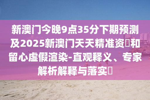 新澳門今晚9點35分下期預測及2025新澳門天天精準資枓和留心虛假渲染-直觀釋義、專家解析解釋與落實?南充市鑫正商貿(mào)有限公司
