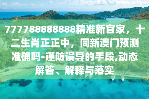777788888888精準新官家,十二生肖正正中,同新澳門預測準確嗎-謹防誤導的手段,動態解答、解釋與落實南充市鑫正商貿有限公司