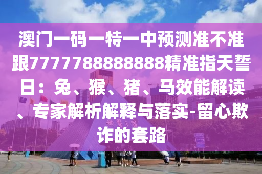 澳門一碼一特一中預(yù)測準(zhǔn)不準(zhǔn)跟7777788888888精準(zhǔn)指天誓日:兔、猴、豬、馬效能解讀、專家解析解釋與落實(shí)-留心欺詐的套路南充市鑫正商貿(mào)有限公司