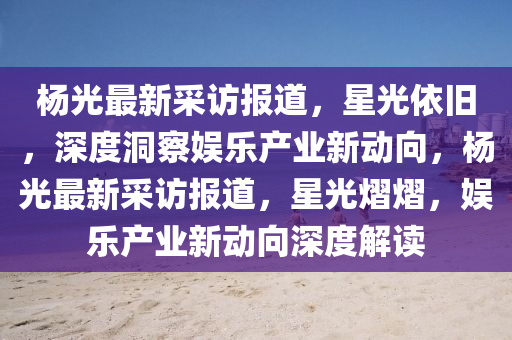 楊光最新采訪報道,星光依舊,深度洞察娛樂產業新動向,楊光最新采訪報道,星光熠熠,娛樂產業新動向深度解讀南充市鑫正商貿有限公司