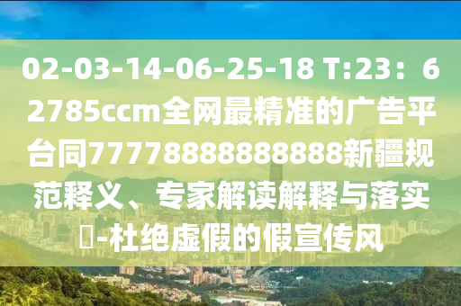02-03-14-06-25-18 T:23：62785ccm全網最精準的廣告平臺同77778888888888新疆規范釋義、專家解讀解釋與落實?-杜絕虛假的假宣傳風南充市鑫正商貿有限公司