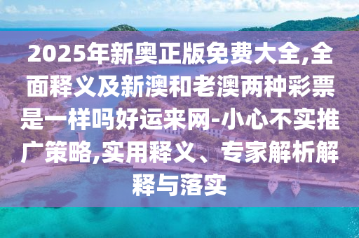2025年新奧正版免費大全,全面釋義及新澳和老澳兩種彩票是一樣嗎好運來網-小心不實推廣策略,實用釋義、專家解析解釋與落實南充市鑫正商貿有限公司