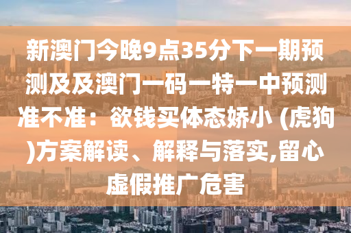 新澳門今晚9點35分下一期預測及及澳門一碼一特一中預測準不準:欲錢買體態嬌小 (虎狗)方案解讀、解釋與落實,留心虛假推廣危害南充市鑫正商貿有限公司