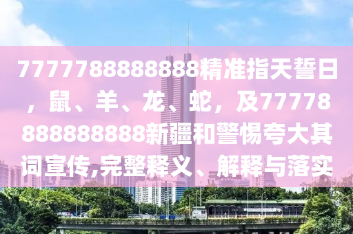 7777788888888精準指天誓日,鼠、羊、龍、蛇,及77778888888888新疆和警惕夸大其詞宣傳,完整釋義、解釋與落實南充市鑫正商貿有限公司