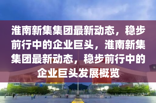 淮南新集集團最新動態，穩步前行中的企業巨頭，淮南新集集團最新動態，穩步前行中的企業巨頭發展概覽南充市鑫正商貿有限公司
