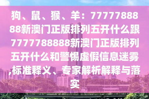 狗、鼠、猴、羊:7777788888南充市鑫正商貿有限公司新澳門正版排列五開什么跟7777788888新澳門正版排列五開什么和警惕虛假信息迷霧,標準釋義、專家解析解釋與落實