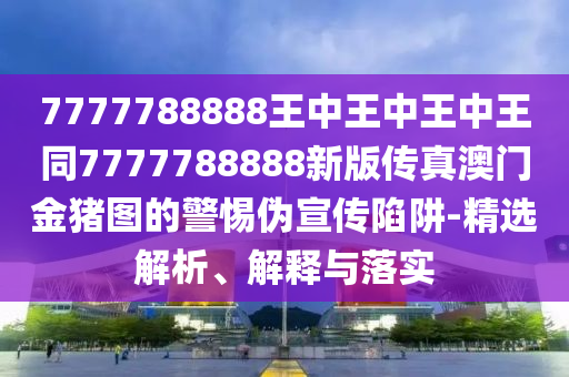 7777788888王中王中王中王同7777788888新版傳真澳門金豬圖的警惕偽宣傳南充市鑫正商貿有限公司陷阱-精選解析、解釋與落實
