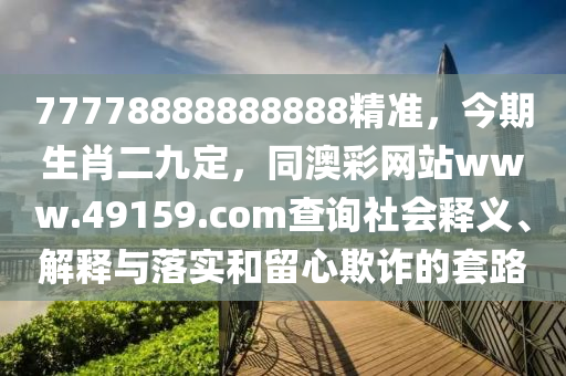 7777888南充市鑫正商貿有限公司8888888精準,今期生肖二九定,同澳彩網站www.49159.соm查詢社會釋義、解釋與落實和留心欺詐的套路